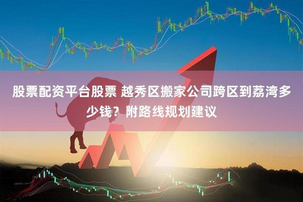 股票配资平台股票 越秀区搬家公司跨区到荔湾多少钱？附路线规划建议