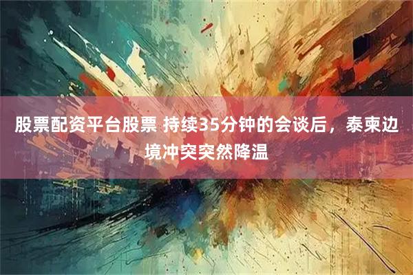 股票配资平台股票 持续35分钟的会谈后，泰柬边境冲突突然降温