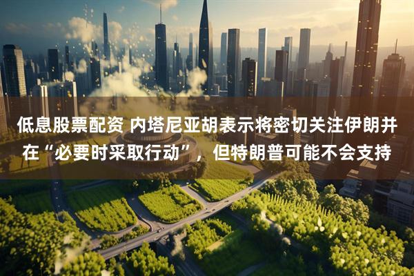 低息股票配资 内塔尼亚胡表示将密切关注伊朗并在“必要时采取行动”，但特朗普可能不会支持