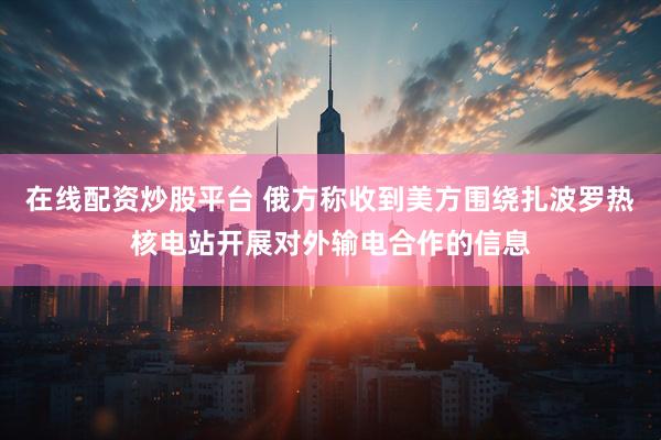 在线配资炒股平台 俄方称收到美方围绕扎波罗热核电站开展对外输电合作的信息