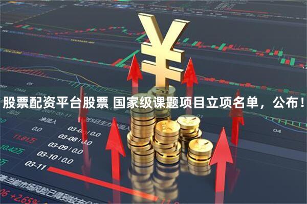 股票配资平台股票 国家级课题项目立项名单，公布！