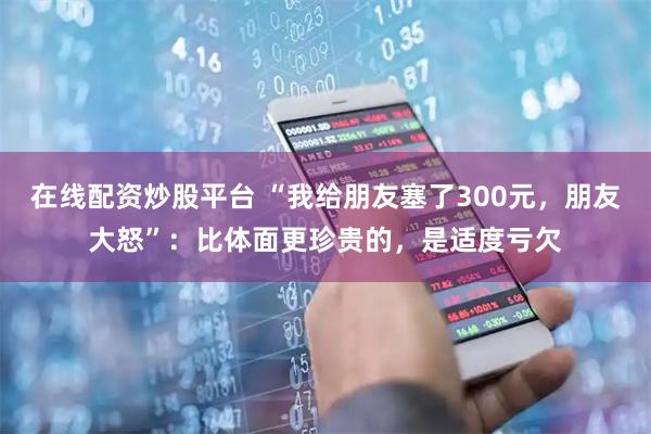 在线配资炒股平台 “我给朋友塞了300元，朋友大怒”：比体面更珍贵的，是适度亏欠