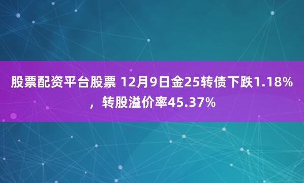 股票配资平台股票 12月9日金25转债下跌1.18%，转股溢价率45.37%