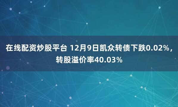 在线配资炒股平台 12月9日凯众转债下跌0.02%，转股溢价率40.03%