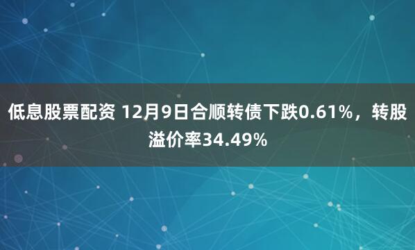 低息股票配资 12月9日合顺转债下跌0.61%，转股溢价率34.49%
