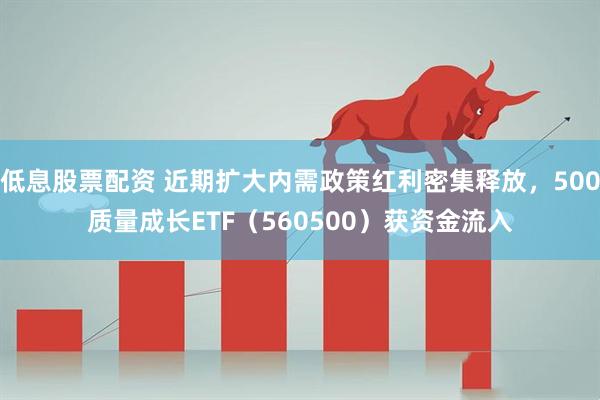 低息股票配资 近期扩大内需政策红利密集释放，500质量成长ETF（560500）获资金流入