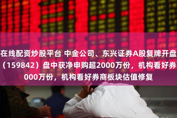 在线配资炒股平台 中金公司、东兴证券A股复牌开盘涨停，券商ETF（159842）盘中获净申购超2000万份，机构看好券商板块估值修复
