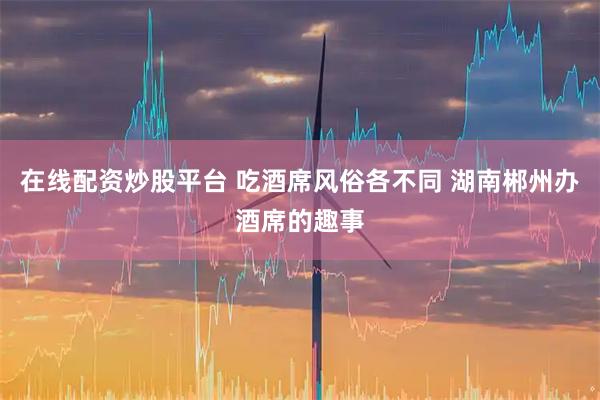 在线配资炒股平台 吃酒席风俗各不同 湖南郴州办酒席的趣事