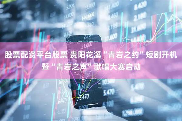 股票配资平台股票 贵阳花溪“青岩之约”短剧开机暨“青岩之声”歌唱大赛启动