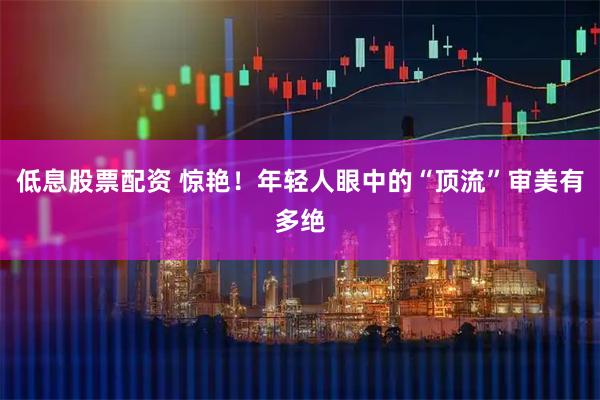 低息股票配资 惊艳！年轻人眼中的“顶流”审美有多绝