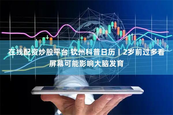 在线配资炒股平台 钦州科普日历丨2岁前过多看屏幕可能影响大脑发育