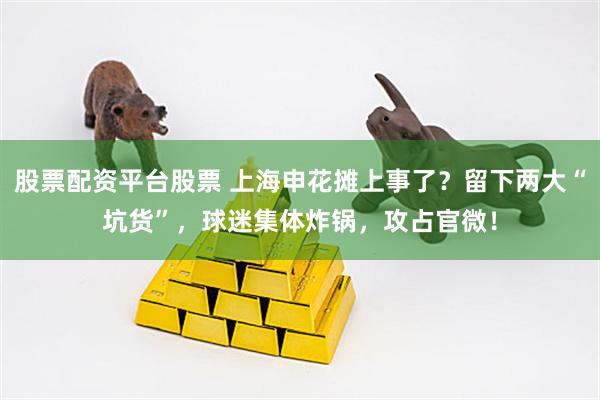 股票配资平台股票 上海申花摊上事了？留下两大“坑货”，球迷集体炸锅，攻占官微！