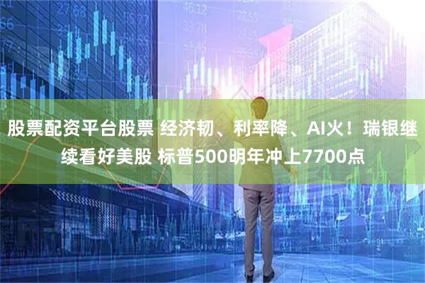 股票配资平台股票 经济韧、利率降、AI火！瑞银继续看好美股 标普500明年冲上7700点