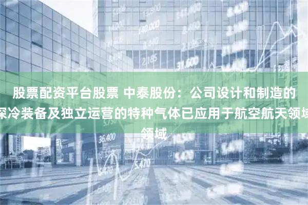 股票配资平台股票 中泰股份：公司设计和制造的深冷装备及独立运营的特种气体已应用于航空航天领域