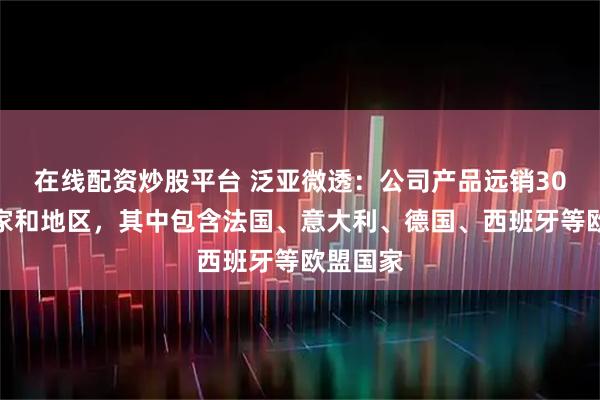 在线配资炒股平台 泛亚微透：公司产品远销30个多国家和地区，其中包含法国、意大利、德国、西班牙等欧盟国家