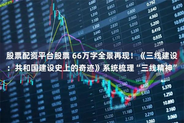 股票配资平台股票 66万字全景再现！《三线建设：共和国建设史上的奇迹》系统梳理“三线精神”