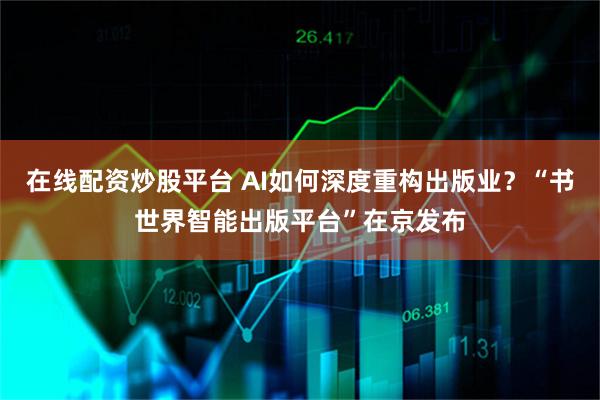 在线配资炒股平台 AI如何深度重构出版业？“书世界智能出版平台”在京发布