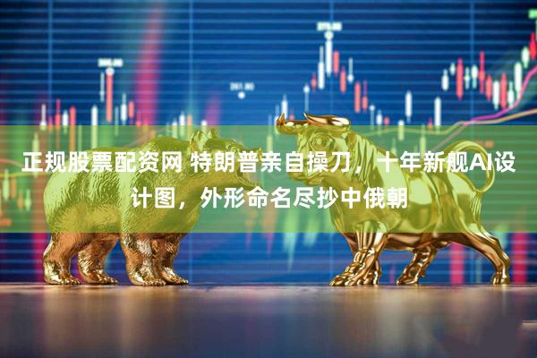 正规股票配资网 特朗普亲自操刀，十年新舰AI设计图，外形命名尽抄中俄朝