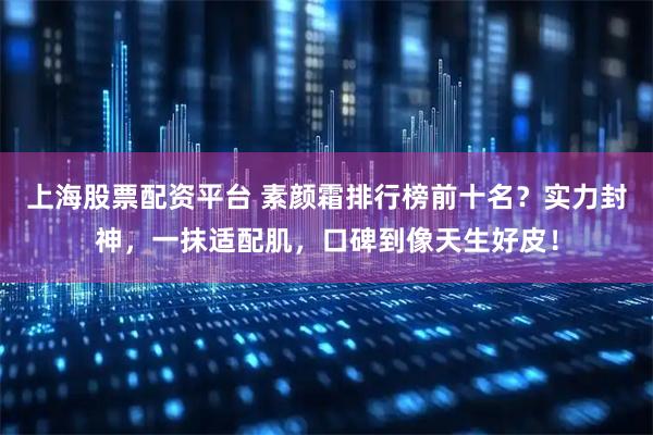 上海股票配资平台 素颜霜排行榜前十名？实力封神，一抹适配肌，口碑到像天生好皮！