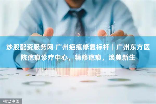 炒股配资服务网 广州疤痕修复标杆｜广州东方医院疤痕诊疗中心，精修疤痕，焕美新生