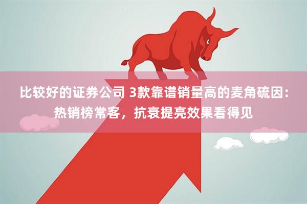 比较好的证券公司 3款靠谱销量高的麦角硫因：热销榜常客，抗衰提亮效果看得见