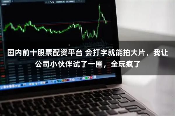 国内前十股票配资平台 会打字就能拍大片，我让公司小伙伴试了一圈，全玩疯了