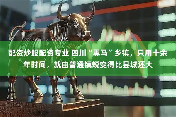 配资炒股配资专业 四川“黑马”乡镇，只用十余年时间，就由普通镇蜕变得比县城还大