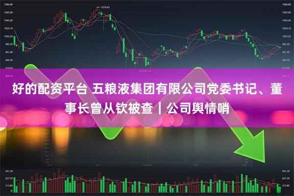 好的配资平台 五粮液集团有限公司党委书记、董事长曾从钦被查｜公司舆情哨