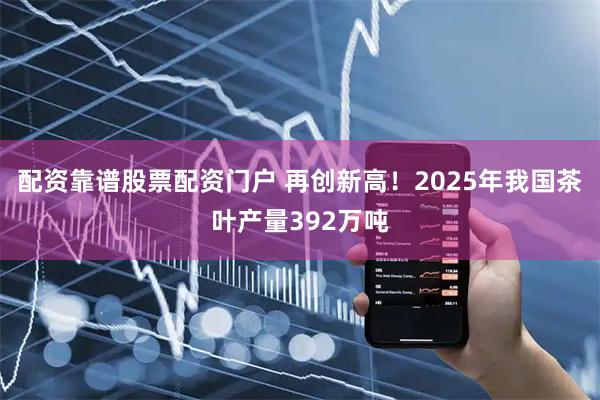 配资靠谱股票配资门户 再创新高！2025年我国茶叶产量392万吨