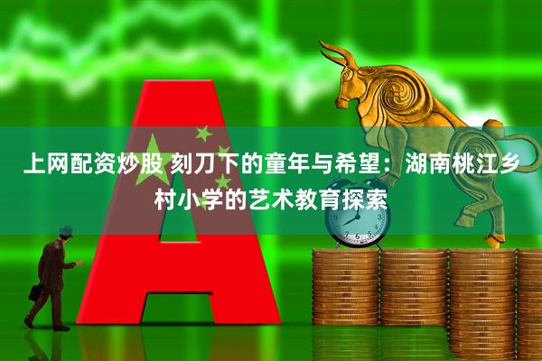 上网配资炒股 刻刀下的童年与希望：湖南桃江乡村小学的艺术教育探索