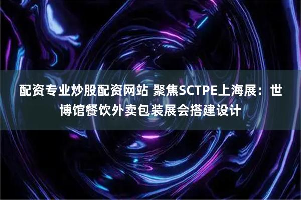 配资专业炒股配资网站 聚焦SCTPE上海展：世博馆餐饮外卖包装展会搭建设计