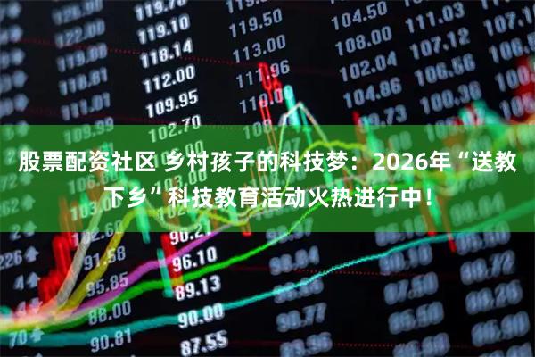 股票配资社区 乡村孩子的科技梦：2026年“送教下乡”科技教育活动火热进行中！