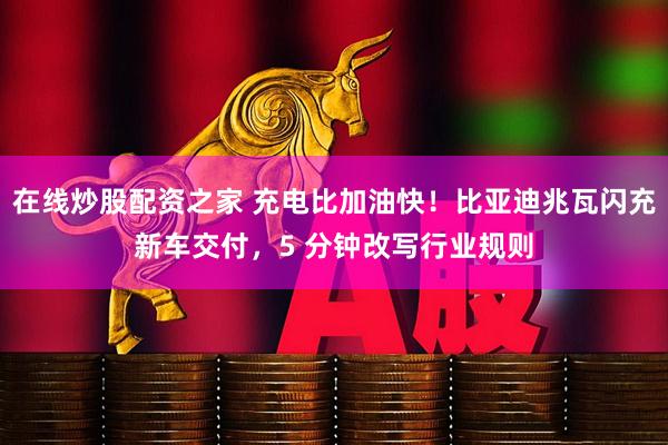 在线炒股配资之家 充电比加油快！比亚迪兆瓦闪充新车交付，5 分钟改写行业规则