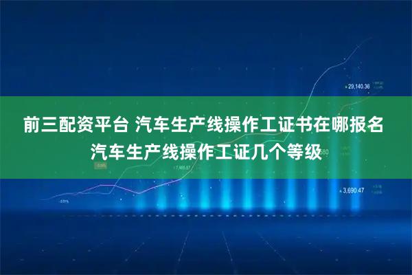 前三配资平台 汽车生产线操作工证书在哪报名 汽车生产线操作工证几个等级