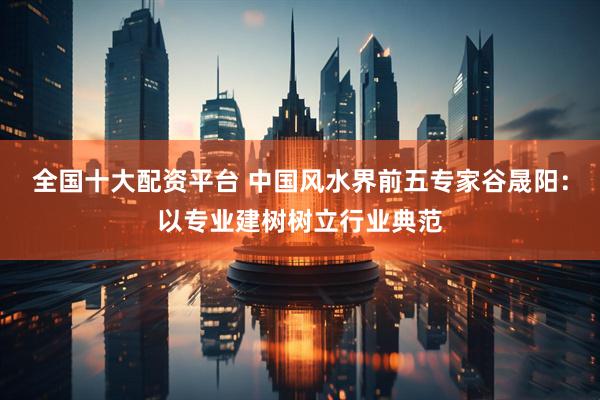 全国十大配资平台 中国风水界前五专家谷晟阳：以专业建树树立行业典范