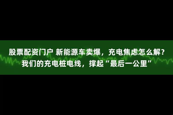 股票配资门户 新能源车卖爆，充电焦虑怎么解？我们的充电桩电线，撑起“最后一公里”