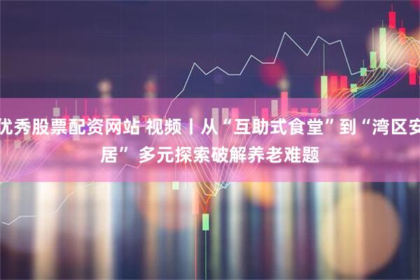 优秀股票配资网站 视频丨从“互助式食堂”到“湾区安居” 多元探索破解养老难题