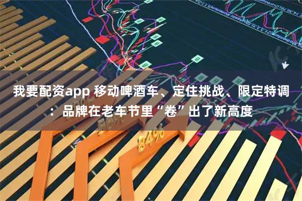 我要配资app 移动啤酒车、定住挑战、限定特调：品牌在老车节里“卷”出了新高度