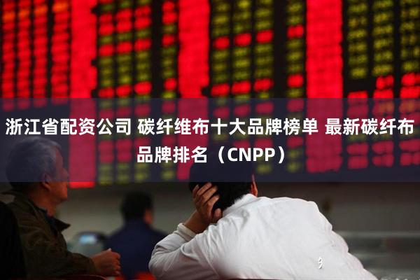 浙江省配资公司 碳纤维布十大品牌榜单 最新碳纤布品牌排名（CNPP）