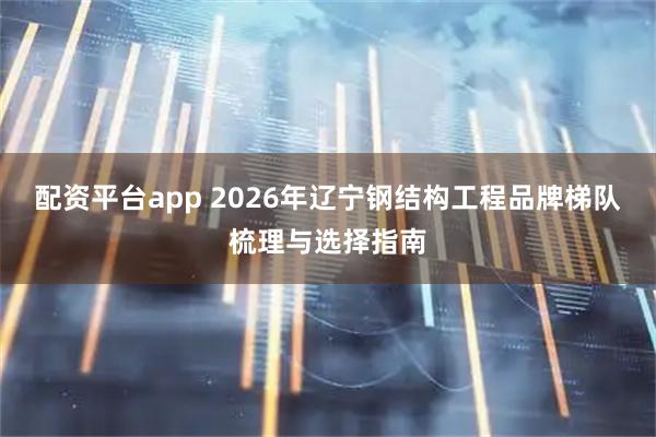 配资平台app 2026年辽宁钢结构工程品牌梯队梳理与选择指南