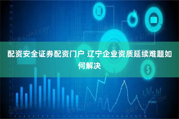 配资安全证券配资门户 辽宁企业资质延续难题如何解决