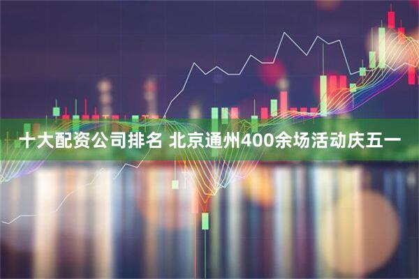 十大配资公司排名 北京通州400余场活动庆五一