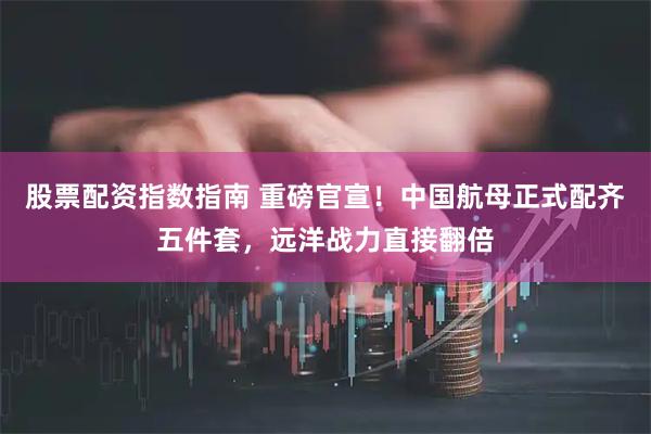 股票配资指数指南 重磅官宣！中国航母正式配齐五件套，远洋战力直接翻倍