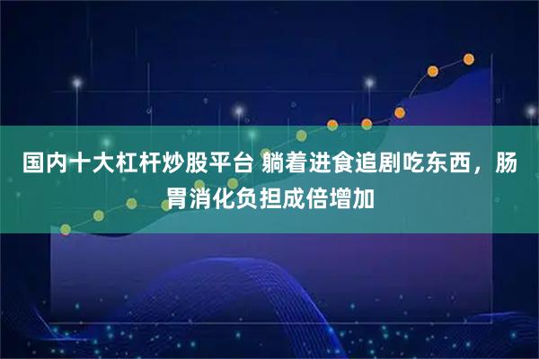 国内十大杠杆炒股平台 躺着进食追剧吃东西，肠胃消化负担成倍增加