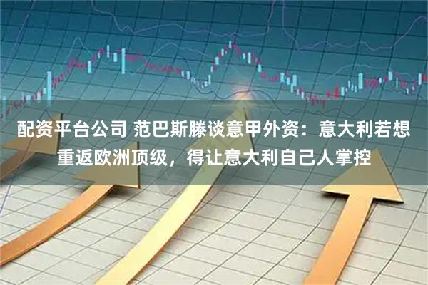 配资平台公司 范巴斯滕谈意甲外资：意大利若想重返欧洲顶级，得让意大利自己人掌控