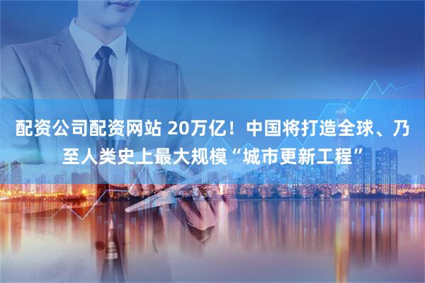 配资公司配资网站 20万亿！中国将打造全球、乃至人类史上最大规模“城市更新工程”