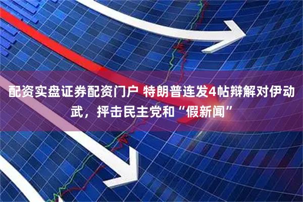 配资实盘证券配资门户 特朗普连发4帖辩解对伊动武，抨击民主党和“假新闻”