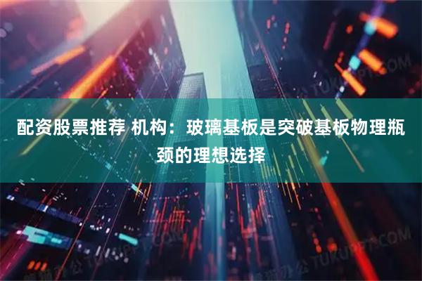 配资股票推荐 机构：玻璃基板是突破基板物理瓶颈的理想选择