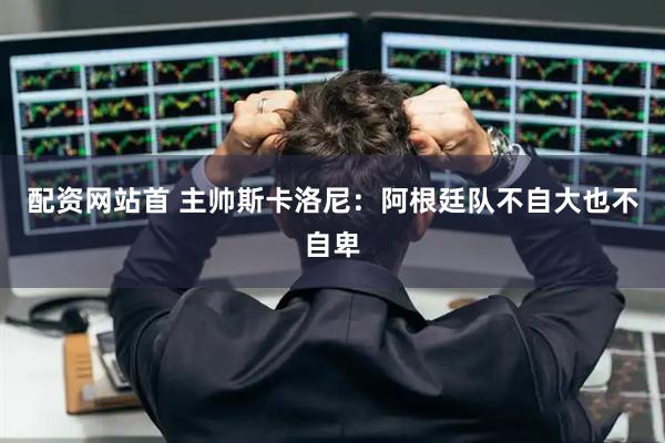 配资网站首 主帅斯卡洛尼：阿根廷队不自大也不自卑