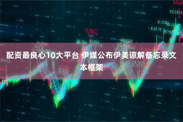 配资最良心10大平台 伊媒公布伊美谅解备忘录文本框架